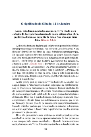 O significado do Sábado, 12 de Janeiro
Assim, pois, foram acabados os céus e a Terra e todo o seu
exército. E, havendo Deus terminado no dia sétimo a Sua obra,
que fizera, descansou nesse dia de toda a Sua obra que tinha
feito. Gênesis 2:1, 2.
A filosofia humana declara que se levou um período indefinido
de tempo na criação do mundo. Foi isso que Deus declarou? Não;
Ele diz: “Entre Mim e os filhos de Israel é sinal para sempre; porque,
em seis dias [não seis períodos indefinidos de tempo, pois nesse caso
não seria possível observarmos o dia especificado no quarto manda-
mento], fez o Senhor os céus e a terra, e, ao sétimo dia, descansou,
e tomou alento”. Êxodo 31:17. Por favor, leia cuidadosamente o
quinto capítulo de Deuteronômio. Diz Deus novamente: “Lembra-te
[não te esqueças] do dia de sábado, para o santificar. ... Porque, em
seis dias, fez o Senhor os céus e a terra, o mar e tudo o que neles há
e, ao sétimo dia, descansou; por isso, o Senhor abençoou o dia de
sábado e o santificou.”
Ainda assim, com os oráculos vivos diante de si, aqueles que
alegam pregar a Palavra apresentam as suposições de mentes huma-
nas, os princípios e mandamentos de homens. Tornam inválida a lei
de Deus por suas tradições. O sofisma relacionado com a criação
do mundo num período indefinido de tempo é uma das falsidades
de Satanás. Deus fala à família humana em linguagem que ela pode
compreender. Ele não deixa tão indefinido esse assunto, que os se-
res humanos possam tratá-lo de acordo com suas próprias teorias.
Quando o Senhor declara que fez o mundo em seis dias e descansou
no sétimo, quer dizer o dia de vinte e quatro horas, que Ele marcou
pelo nascer e pôr-do-sol.
Deus não pronunciaria uma sentença de morte pelo desrespeito
ao sábado, a menos que tivesse apresentado diante de Seu povo uma
clara compreensão acerca do sábado. ... Quando foram colocados
os fundamentos da Terra, foi colocado também o fundamento do
38
 