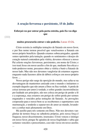 A oração fervorosa e persistente, 15 de Julho
Esforçai-vos por entrar pela porta estreita, pois Eu vos digo
que
[222]
muitos procurarão entrar e não poderão. Lucas 13:24.
Cristo resistiu às múltiplas tentações de Satanás em nosso favor,
e por Seu nome tornou possível que vencêssemos a Satanás em
nosso próprio benefício. Quando estamos sobrecarregados, quando
somos oprimidos pela tentação, quando os sentimentos e desejos do
coração natural contendem pela vitória, devemos oferecer a nosso
Pai celeste orações fervorosas, persistentes, em nome de Cristo; e
isso trará Jesus em nosso auxílio a fim de que, mediante Seu eficaz e
todo-poderoso nome, possamos obter a vitória e banir a Satanás de
nosso lado. Mas não nos devemos vangloriar de estarmos seguros
enquanto nada fazemos além de débeis esforços em nosso próprio
favor. ...
Nosso perigo não surge da oposição do mundo, mas acha-se na
desvantagem de mantermos amizade com o mundo e imitarmos o
exemplo daqueles que não amam a Deus ou Sua verdade. A perda de
coisas terrenas por amor à verdade, o sofrer grandes inconveniências
por lealdade aos princípios, não nos coloca em perigo de perder a fé
e a esperança, mas estamos em perigo de sofrer perda por sermos
enganados e vencidos pelas tentações de Satanás. As provações
cooperarão para o nosso bem se as recebermos e suportarmos sem
murmuração, e tenderão a separar-nos do amor ao mundo, levando-
nos a confiar mais plenamente em Deus.
Há auxílio para nós somente em Deus. Não nos devemos van-
gloriar de termos força ou sabedoria próprias, pois nossa força é
fraqueza; nosso discernimento, insensatez. Cristo venceu o inimigo
em nosso favor, porque Se apiedou de nossa fragilidade e sabia que
seríamos vencidos e pereceríamos, caso não viesse em nosso auxílio.
...
420
 