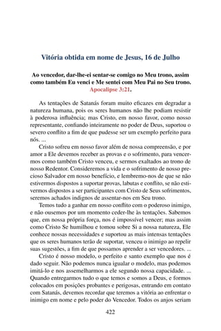 Vitória obtida em nome de Jesus, 16 de Julho
Ao vencedor, dar-lhe-ei sentar-se comigo no Meu trono, assim
como também Eu venci e Me sentei com Meu Pai no Seu trono.
Apocalipse 3:21.
As tentações de Satanás foram muito eficazes em degradar a
natureza humana, pois os seres humanos não lhe podiam resistir
à poderosa influência; mas Cristo, em nosso favor, como nosso
representante, confiando inteiramente no poder de Deus, suportou o
severo conflito a fim de que pudesse ser um exemplo perfeito para
nós. ...
Cristo sofreu em nosso favor além de nossa compreensão, e por
amor a Ele devemos receber as provas e o sofrimento, para vencer-
mos como também Cristo venceu, e sermos exaltados ao trono de
nosso Redentor. Consideremos a vida e o sofrimento de nosso pre-
cioso Salvador em nosso benefício, e lembremo-nos de que se não
estivermos dispostos a suportar provas, labutas e conflito, se não esti-
vermos dispostos a ser participantes com Cristo de Seus sofrimentos,
seremos achados indignos de assentar-nos em Seu trono.
Temos tudo a ganhar em nosso conflito com o poderoso inimigo,
e não ousemos por um momento ceder-lhe às tentações. Sabemos
que, em nossa própria força, nos é impossível vencer; mas assim
como Cristo Se humilhou e tomou sobre Si a nossa natureza, Ele
conhece nossas necessidades e suportou as mais intensas tentações
que os seres humanos terão de suportar, venceu o inimigo ao repelir
suas sugestões, a fim de que possamos aprender a ser vencedores. ...
Cristo é nosso modelo, o perfeito e santo exemplo que nos é
dado seguir. Não podemos nunca igualar o modelo, mas podemos
imitá-lo e nos assemelharmos a ele segundo nossa capacidade. ...
Quando entregarmos tudo o que temos e somos a Deus, e formos
colocados em posições probantes e perigosas, entrando em contato
com Satanás, devemos recordar que teremos a vitória ao enfrentar o
inimigo em nome e pelo poder do Vencedor. Todos os anjos seriam
422
 