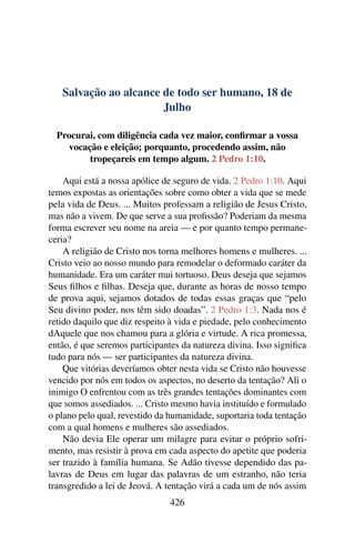 Salvação ao alcance de todo ser humano, 18 de
Julho
Procurai, com diligência cada vez maior, confirmar a vossa
vocação e eleição; porquanto, procedendo assim, não
tropeçareis em tempo algum. 2 Pedro 1:10.
Aqui está a nossa apólice de seguro de vida. 2 Pedro 1:10. Aqui
temos expostas as orientações sobre como obter a vida que se mede
pela vida de Deus. ... Muitos professam a religião de Jesus Cristo,
mas não a vivem. De que serve a sua profissão? Poderiam da mesma
forma escrever seu nome na areia — e por quanto tempo permane-
ceria?
A religião de Cristo nos torna melhores homens e mulheres. ...
Cristo veio ao nosso mundo para remodelar o deformado caráter da
humanidade. Era um caráter mui tortuoso. Deus deseja que sejamos
Seus filhos e filhas. Deseja que, durante as horas de nosso tempo
de prova aqui, sejamos dotados de todas essas graças que “pelo
Seu divino poder, nos têm sido doadas”. 2 Pedro 1:3. Nada nos é
retido daquilo que diz respeito à vida e piedade, pelo conhecimento
dAquele que nos chamou para a glória e virtude. A rica promessa,
então, é que seremos participantes da natureza divina. Isso significa
tudo para nós — ser participantes da natureza divina.
Que vitórias deveríamos obter nesta vida se Cristo não houvesse
vencido por nós em todos os aspectos, no deserto da tentação? Ali o
inimigo O enfrentou com as três grandes tentações dominantes com
que somos assediados. ... Cristo mesmo havia instituído e formulado
o plano pelo qual, revestido da humanidade, suportaria toda tentação
com a qual homens e mulheres são assediados.
Não devia Ele operar um milagre para evitar o próprio sofri-
mento, mas resistir à prova em cada aspecto do apetite que poderia
ser trazido à família humana. Se Adão tivesse dependido das pa-
lavras de Deus em lugar das palavras de um estranho, não teria
transgredido a lei de Jeová. A tentação virá a cada um de nós assim
426
 