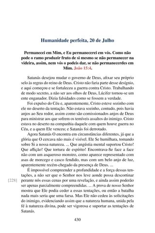 Humanidade perfeita, 20 de Julho
Permanecei em Mim, e Eu permanecerei em vós. Como não
pode o ramo produzir fruto de si mesmo se não permanecer na
videira, assim, nem vós o podeis dar, se não permanecerdes em
Mim. João 15:4.
Satanás desejou mudar o governo de Deus, afixar seu próprio
selo às regras do reino de Deus. Cristo não faria parte desse desígnio,
e aqui começou e se fortaleceu a guerra contra Cristo. Trabalhando
de modo secreto, a não ser aos olhos de Deus, Lúcifer tornou-se um
ente enganador. Dizia falsidades como se fossem a verdade.
Foi expulso do Céu e, aparentemente, Cristo esteve sozinho com
ele no deserto da tentação. Não estava sozinho, contudo, pois havia
anjos ao Seu redor, assim como são comissionados anjos de Deus
para ministrar aos que sofrem os temíveis assaltos do inimigo. Cristo
estava no deserto na companhia daquele com quem houve guerra no
Céu, e a quem Ele venceu; e Satanás foi derrotado.
Agora Satanás O encontra em circunstâncias diferentes, já que a
glória que O cercava não mais é visível. Ele Se humilhara, tomando
sobre Si a nossa natureza. ... Que angústia mental suportou Cristo!
Que aflição! Que tortura de espírito! Encontrava-Se face a face
não com um asqueroso monstro, como aparece representado com
asas de morcego e casco fendido, mas com um belo anjo de luz,
aparentemente recém-chegado da presença de Deus. ...
É impossível compreender a profundidade e a força dessas ten-
tações, a não ser que o Senhor nos leve aonde possa descortinar
perante nós essas cenas por uma revelação, e ainda assim poderão[228]
ser apenas parcialmente compreendidas. ... A prova de nosso Senhor
mostra que Ele podia ceder a essas tentações, ou então a batalha
nada mais seria que uma farsa. Mas Ele não cedeu às solicitações
do inimigo, evidenciando assim que a natureza humana, unida pela
fé à natureza divina, pode ser vigorosa e suportar as tentações de
Satanás.
430
 