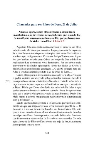 Chamados para ser filhos de Deus, 21 de Julho
Amados, agora, somos filhos de Deus, e ainda não se
manifestou o que haveremos de ser. Sabemos que, quando Ele
Se manifestar, seremos semelhantes a Ele, porque haveremos
de vê-Lo como Ele é. 1 João 3:2.
Aqui tem João uma visão do incomensurável amor de um Deus
infinito. João não consegue encontrar linguagem capaz de expressá-
lo, e conclama o mundo para contemplar esse amor. Havia tipos e
sombras que prefiguravam a Cristo no Antigo Testamento. Aque-
les que haviam estado com Cristo ao longo de Seu ministério,
registraram-Lhe as obras no Novo Testamento. Por três anos e meio
estiveram os discípulos aprendendo lições dos lábios de Cristo, o
maior Mestre que o mundo conheceu. ... O que O trouxera para cá?
Adão e Eva haviam transgredido a lei de Deus no Éden. ...
Cristo olhou para o nosso mundo antes de vir a ele, e viu que
o poder satânico era exercido sobre a família humana. Devido à
transgressão de Adão, reivindicava Satanás o controle sobre toda a[229]
raça humana. Apontava para as calamidades e doenças e as atribuía
a Deus. Dizia que Deus não devia ter misericórdia deles e que
poderiam muito bem estar sob seu controle. Jesus Se apresentara
para dar a própria vida pela salvação da raça humana. Depôs Seu
régio manto e a coroa real para que pudesse revestir a humanidade
com a divindade. ...
Sendo que fora transgredida a lei de Deus, prevalecia o senti-
mento de que era impossível aos seres humanos guardá-la. ... O
humano e o divino foram combinados em Jesus Cristo. Ele veio
para o nosso mundo a fim de elevar a humanidade na escala do valor
moral perante Deus. Passou pelo terreno onde Adão caíra. Permane-
ceu firme contra as tentações de Satanás e saiu vencedor. Satanás
aproximou-se do Filho de Deus como um anjo de luz, exatamente
como poderá tentar a você.
432
 