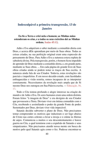 Indesculpável a primeira transgressão, 13 de
Janeiro
Eu fiz a Terra e criei nela o homem; as Minhas mãos
estenderam os céus, e a todos os seus exércitos dei as Minhas
ordens. Isaías 45:12.
Adão e Eva adquiriam o saber mediante a comunhão direta com
Deus, e acerca dEle aprendiam por meio de Suas obras. Todas as
coisas criadas, na sua perfeição original eram uma expressão do
pensamento de Deus. Para Adão e Eva a natureza estava repleta de
sabedoria divina. Pela transgressão, porém, o homem ficou impedido
de aprender de Deus mediante a comunhão direta, e, em grande parte,
mediante as Suas obras. ... Em cada página do grande livro de Suas
obras criadas ainda se podem notar os traços de Sua escrita. A
natureza ainda fala de seu Criador. Todavia, estas revelações são
parciais e imperfeitas. E em nosso decaído estado, com faculdades
enfraquecidas e visão restrita, somos incapazes de as interpretar
corretamente. Necessitamos da revelação mais ampla que de Si
mesmo Deus nos outorgou em Sua Palavra escrita. — Educação, 16,
17.
Todo o Céu tomou profundo e alegre interesse na criação do
mundo e de Adão e Eva. Os seres humanos eram uma ordem distinta.
Foram feitos “à imagem de Deus” e era desígnio de seu Criador
que povoassem a Terra. Deviam viver em íntima comunhão com o
Céu, recebendo e assimilando o poder da grande Fonte de poder.
Sustentados por Deus, deviam viver vida impecável.
Satanás decidiu subverter o plano de Deus. Não precisamos
tentar compreender os motivos que induziram o ser logo abaixo
de Cristo nas cortes celestes a levar a inveja e o ciúme às fileiras
de anjos. Comunicou a muitos o seu descontentamento e houve
guerra no Céu, a qual terminou com a expulsão de Satanás e seus
simpatizantes. Não precisamos aturdir nossa mente em busca do
motivo pelo qual Satanás agiu como o fez. Pudesse encontrar-se
40
 
