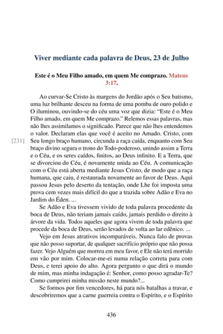 Viver mediante cada palavra de Deus, 23 de Julho
Este é o Meu Filho amado, em quem Me comprazo. Mateus
3:17.
Ao curvar-Se Cristo às margens do Jordão após o Seu batismo,
uma luz brilhante desceu na forma de uma pomba de ouro polido e
O iluminou, ouvindo-se do céu uma voz que dizia: “Este é o Meu
Filho amado, em quem Me comprazo.” Relemos essas palavras, mas
não lhes assimilamos o significado. Parece que não lhes entendemos
o valor. Declaram elas que você é aceito no Amado. Cristo, com
Seu longo braço humano, circunda a raça caída, enquanto com Seu[231]
braço divino segura o trono do Todo-poderoso, unindo assim a Terra
e o Céu, e os seres caídos, finitos, ao Deus infinito. E a Terra, que
se divorciou do Céu, é novamente unida ao Céu. A comunicação
com o Céu está aberta mediante Jesus Cristo, de modo que a raça
humana, que caiu, é restaurada novamente ao favor de Deus. Aqui
passou Jesus pelo deserto da tentação, onde Lhe foi imposta uma
prova cem vezes mais difícil do que a trazida sobre Adão e Eva no
Jardim do Éden. ...
Se Adão e Eva tivessem vivido de toda palavra procedente da
boca de Deus, não teriam jamais caído, jamais perdido o direito à
árvore da vida. Todos aqueles que agora vivem de toda palavra que
procede da boca de Deus, serão levados de volta ao lar edênico. ...
Vejo em Jesus atrativos incomparáveis. Nunca falo de provas
que não posso suportar, de qualquer sacrifício próprio que não possa
fazer. Vejo Alguém que morreu em meu favor, e Ele não terá morrido
em vão por mim. Colocar-me-ei numa relação correta para com
Deus, e terei apoio do alto. Agora pergunto o que dirá o mundo
de mim, mas minha indagação é: Senhor, como posso agradar-Te?
Como cumprirei minha missão neste mundo?...
Se formos por fim vencedores, há para nós batalhas a travar, e
descobriremos que a carne guerreia contra o Espírito, e o Espírito
436
 