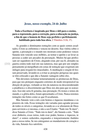 Jesus, nosso exemplo, 24 de Julho
Toda a Escritura é inspirada por Deus e útil para o ensino,
para a repreensão, para a correção, para a educação na justiça,
a fim de que o homem de Deus seja perfeito e perfeitamente
habilitado para toda boa obra. 2 Timóteo 3:16, 17.
As grandes e dominantes tentações com as quais somos assal-
tados, Cristo as enfrentou e venceu no deserto. Sua vitória sobre o
apetite, a presunção e o mundo nos mostram como podemos vencer.
Satanás tem vencido seus milhões, ao tentar o apetite e ao levar as
pessoas a ceder aos pecados da presunção. Muitos há que profes-
sam ser seguidores de Cristo, alegando estar, por sua fé, alistados na
guerra contra todo mal em sua natureza, mas que por um simples[232]
pensamento já mergulham em cenas de tentação que exigiriam um
milagre para resgatá-los imaculados. A meditação e oração tê-los-
iam preservado, levando-os a evitar as posições perigosas nas quais
se têm colocado e que dão a Satanás vantagem sobre eles.
Não devemos reclamar temerariamente as promessas de Deus,
para que nos protejam enquanto corremos de modo irresponsável na
direção do perigo, violando as leis da natureza ou desconsiderando
a prudência e o discernimento que Deus nos deu para que os usásse-
mos. Isso não seria fé genuína, mas presunção. Os tronos e reinos do
mundo, e a glória deles, foram apresentados a Cristo. Nunca teremos
tentações tão fortes como as que O assaltaram.
Mas Satanás vem a nós com honras e riquezas mundanas e os
prazeres da vida. Essas tentações são variadas para agradar pessoas
de todos os níveis e categorias, levando-as a se afastarem de Deus
para servirem a si mesmas, e não a seu Criador. “Tudo isto Te darei”,
disse Satanás a Cristo. “Tudo isto te darei”, diz Satanás a nós. “Todo
esse dinheiro, essas terras, todo esse poder, honras e riquezas, te
darei”, e somos seduzidos, enganados e traiçoeiramente iludidos
para a nossa ruína. Se nos entregamos ao mundanismo do coração e
da vida, Satanás fica satisfeito.
438
 
