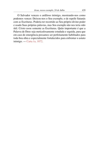 Jesus, nosso exemplo, 24 de Julho 439
O Salvador venceu o ardiloso inimigo, mostrando-nos como
podemos vencer. Deixou-nos o Seu exemplo, o de repelir Satanás
com as Escrituras. Poderia ter recorrido ao Seu próprio divino poder
e usado Suas próprias palavras, mas Seu exemplo não nos teria sido
útil. Cristo usou somente as Escrituras. Quão importante é que a
Palavra de Deus seja meticulosamente estudada e seguida, para que
em caso de emergência possamos ser perfeitamente habilitados para
toda boa obra e especialmente fortalecidos para enfrentar o astuto
inimigo. — Carta 1a, 1872.
 