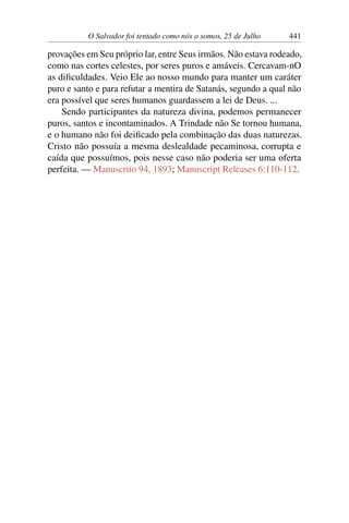 O Salvador foi tentado como nós o somos, 25 de Julho 441
provações em Seu próprio lar, entre Seus irmãos. Não estava rodeado,
como nas cortes celestes, por seres puros e amáveis. Cercavam-nO
as dificuldades. Veio Ele ao nosso mundo para manter um caráter
puro e santo e para refutar a mentira de Satanás, segundo a qual não
era possível que seres humanos guardassem a lei de Deus. ...
Sendo participantes da natureza divina, podemos permanecer
puros, santos e incontaminados. A Trindade não Se tornou humana,
e o humano não foi deificado pela combinação das duas naturezas.
Cristo não possuía a mesma deslealdade pecaminosa, corrupta e
caída que possuímos, pois nesse caso não poderia ser uma oferta
perfeita. — Manuscrito 94, 1893; Manuscript Releases 6:110-112.
 