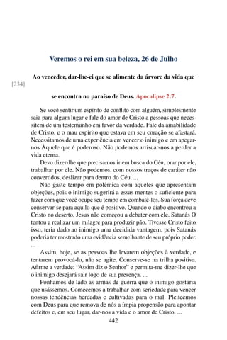 Veremos o rei em sua beleza, 26 de Julho
Ao vencedor, dar-lhe-ei que se alimente da árvore da vida que
[234]
se encontra no paraíso de Deus. Apocalipse 2:7.
Se você sentir um espírito de conflito com alguém, simplesmente
saia para algum lugar e fale do amor de Cristo a pessoas que neces-
sitem de um testemunho em favor da verdade. Fale da amabilidade
de Cristo, e o mau espírito que estava em seu coração se afastará.
Necessitamos de uma experiência em vencer o inimigo e em apegar-
nos Àquele que é poderoso. Não podemos arriscar-nos a perder a
vida eterna.
Devo dizer-lhe que precisamos ir em busca do Céu, orar por ele,
trabalhar por ele. Não podemos, com nossos traços de caráter não
convertidos, deslizar para dentro do Céu. ...
Não gaste tempo em polêmica com aqueles que apresentam
objeções, pois o inimigo sugerirá a essas mentes o suficiente para
fazer com que você ocupe seu tempo em combatê-los. Sua força deve
conservar-se para aquilo que é positivo. Quando o diabo encontrou a
Cristo no deserto, Jesus não começou a debater com ele. Satanás O
tentou a realizar um milagre para produzir pão. Tivesse Cristo feito
isso, teria dado ao inimigo uma decidida vantagem, pois Satanás
poderia ter mostrado uma evidência semelhante de seu próprio poder.
...
Assim, hoje, se as pessoas lhe levarem objeções à verdade, e
tentarem provocá-lo, não se agite. Conserve-se na trilha positiva.
Afirme a verdade: “Assim diz o Senhor” e permita-me dizer-lhe que
o inimigo desejará sair logo de sua presença. ...
Ponhamos de lado as armas de guerra que o inimigo gostaria
que usássemos. Comecemos a trabalhar com seriedade para vencer
nossas tendências herdadas e cultivadas para o mal. Pleiteemos
com Deus para que remova de nós a ímpia propensão para apontar
defeitos e, em seu lugar, dar-nos a vida e o amor de Cristo. ...
442
 