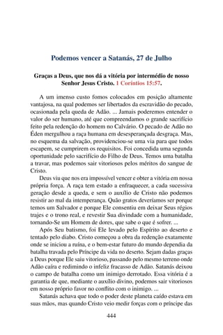 Podemos vencer a Satanás, 27 de Julho
Graças a Deus, que nos dá a vitória por intermédio de nosso
Senhor Jesus Cristo. 1 Coríntios 15:57.
A um imenso custo fomos colocados em posição altamente
vantajosa, na qual podemos ser libertados da escravidão do pecado,
ocasionada pela queda de Adão. ... Jamais poderemos entender o
valor do ser humano, até que compreendamos o grande sacrifício
feito pela redenção do homem no Calvário. O pecado de Adão no
Éden mergulhou a raça humana em desesperançada desgraça. Mas,
no esquema da salvação, providenciou-se uma via para que todos
escapem, se cumprirem os requisitos. Foi concedida uma segunda
oportunidade pelo sacrifício do Filho de Deus. Temos uma batalha
a travar, mas podemos sair vitoriosos pelos méritos do sangue de
Cristo.
Deus viu que nos era impossível vencer e obter a vitória em nossa
própria força. A raça tem estado a enfraquecer, a cada sucessiva
geração desde a queda, e sem o auxílio de Cristo não podemos
resistir ao mal da intemperança. Quão gratos deveríamos ser porque
temos um Salvador e porque Ele consentiu em deixar Seus régios
trajes e o trono real, e revestir Sua divindade com a humanidade,
tornando-Se um Homem de dores, que sabe o que é sofrer. ...
Após Seu batismo, foi Ele levado pelo Espírito ao deserto e
tentado pelo diabo. Cristo começou a obra da redenção exatamente
onde se iniciou a ruína, e o bem-estar futuro do mundo dependia da
batalha travada pelo Príncipe da vida no deserto. Sejam dadas graças
a Deus porque Ele saiu vitorioso, passando pelo mesmo terreno onde
Adão caíra e redimindo o infeliz fracasso de Adão. Satanás deixou
o campo de batalha como um inimigo derrotado. Essa vitória é a
garantia de que, mediante o auxílio divino, podemos sair vitoriosos
em nosso próprio favor no conflito com o inimigo. ...
Satanás achava que todo o poder deste planeta caído estava em
suas mãos, mas quando Cristo veio medir forças com o príncipe das
444
 