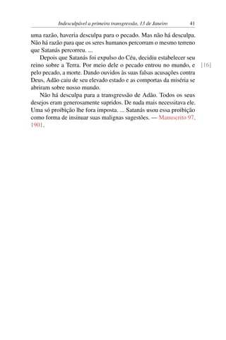 Indesculpável a primeira transgressão, 13 de Janeiro 41
uma razão, haveria desculpa para o pecado. Mas não há desculpa.
Não há razão para que os seres humanos percorram o mesmo terreno
que Satanás percorreu. ...
Depois que Satanás foi expulso do Céu, decidiu estabelecer seu
reino sobre a Terra. Por meio dele o pecado entrou no mundo, e [16]
pelo pecado, a morte. Dando ouvidos às suas falsas acusações contra
Deus, Adão caiu de seu elevado estado e as comportas da miséria se
abriram sobre nosso mundo.
Não há desculpa para a transgressão de Adão. Todos os seus
desejos eram generosamente supridos. De nada mais necessitava ele.
Uma só proibição lhe fora imposta. ... Satanás usou essa proibição
como forma de insinuar suas malignas sugestões. — Manuscrito 97,
1901.
 