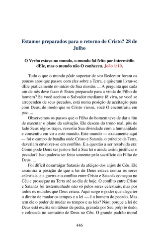 Estamos preparados para o retorno de Cristo? 28 de
Julho
O Verbo estava no mundo, o mundo foi feito por intermédio
dEle, mas o mundo não O conheceu. João 1:10.
Tudo o que o mundo pôde suportar de seu Redentor foram os
poucos anos que passou com eles sobre a Terra, e quiseram livrar-se
dEle praticamente no início de Sua missão. ... A pergunta que cada
um de nós deve fazer é: Estou preparado para a vinda do Filho do
homem? Se você aceitou o Salvador mediante fé viva, se você se
arrependeu de seus pecados, está numa posição de aceitação para
com Deus, de modo que se Cristo viesse, você O encontraria em
paz. ...
Observemos os passos que o Filho do homem teve de dar a fim
de executar o plano da salvação. Ele desceu do trono real, pôs de
lado Seus régios trajes, revestiu Sua divindade com a humanidade
e consentiu em vir a este mundo. Este mundo — exatamente aqui
— foi o campo de batalha onde Cristo e Satanás, o príncipe da Terra,
deveriam envolver-se em conflito. E a questão a ser resolvida era:
Como pode Deus ser justo e fiel à Sua lei e ainda assim justificar o
pecador? Isso poderia ser feito somente pelo sacrifício do Filho de
Deus. ...
Foi difícil desarraigar Satanás da afeição dos anjos do Céu. Ele
assumira a posição de que a lei de Deus estava contra os seres
celestiais, e a guerra e o conflito entre Cristo e Satanás começou no
Céu e prossegue na Terra até ao dia de hoje. O conflito entre Cristo
e Satanás foi testemunhado não só pelos seres celestiais, mas por
todos os mundos que Deus criara. Aqui surge o poder que alega ter
o direito de mudar os tempos e a lei — é o homem do pecado. Mas
tem ele o poder de mudar os tempos e as leis? Não; porque a lei de
Deus está escrita em tábuas de pedra, gravada por Seu próprio dedo,
e colocada no santuário de Deus no Céu. O grande padrão moral
446
 