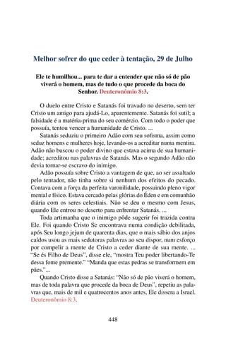 Melhor sofrer do que ceder à tentação, 29 de Julho
Ele te humilhou... para te dar a entender que não só de pão
viverá o homem, mas de tudo o que procede da boca do
Senhor. Deuteronômio 8:3.
O duelo entre Cristo e Satanás foi travado no deserto, sem ter
Cristo um amigo para ajudá-Lo, aparentemente. Satanás foi sutil; a
falsidade é a matéria-prima do seu comércio. Com todo o poder que
possuía, tentou vencer a humanidade de Cristo. ...
Satanás seduziu o primeiro Adão com seu sofisma, assim como
seduz homens e mulheres hoje, levando-os a acreditar numa mentira.
Adão não buscou o poder divino que estava acima de sua humani-
dade; acreditou nas palavras de Satanás. Mas o segundo Adão não
devia tornar-se escravo do inimigo.
Adão possuía sobre Cristo a vantagem de que, ao ser assaltado
pelo tentador, não tinha sobre si nenhum dos efeitos do pecado.
Contava com a força da perfeita varonilidade, possuindo pleno vigor
mental e físico. Estava cercado pelas glórias do Éden e em comunhão
diária com os seres celestiais. Não se deu o mesmo com Jesus,
quando Ele entrou no deserto para enfrentar Satanás. ...
Toda artimanha que o inimigo pôde sugerir foi trazida contra
Ele. Foi quando Cristo Se encontrava numa condição debilitada,
após Seu longo jejum de quarenta dias, que o mais sábio dos anjos
caídos usou as mais sedutoras palavras ao seu dispor, num esforço
por compelir a mente de Cristo a ceder diante de sua mente. ...
“Se és Filho de Deus”, disse ele, “mostra Teu poder libertando-Te
dessa fome premente.” “Manda que estas pedras se transformem em
pães.”...
Quando Cristo disse a Satanás: “Não só de pão viverá o homem,
mas de toda palavra que procede da boca de Deus”, repetiu as pala-
vras que, mais de mil e quatrocentos anos antes, Ele dissera a Israel.
Deuteronômio 8:3.
448
 
