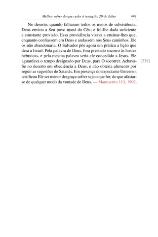 Melhor sofrer do que ceder à tentação, 29 de Julho 449
No deserto, quando falharam todos os meios de subsistência,
Deus enviou a Seu povo maná do Céu; e foi-lhe dada suficiente
e constante provisão. Essa providência visava a ensinar-lhes que,
enquanto confiassem em Deus e andassem nos Seus caminhos, Ele
os não abandonaria. O Salvador pôs agora em prática a lição que
dera a Israel. Pela palavra de Deus, fora prestado socorro às hostes
hebraicas, e pela mesma palavra seria ele concedido a Jesus. Ele
aguardava o tempo designado por Deus, para O socorrer. Achava- [238]
Se no deserto em obediência a Deus, e não obteria alimento por
seguir as sugestões de Satanás. Em presença do expectante Universo,
testificou Ele ser menor desgraça sofrer seja o que for, do que afastar-
se de qualquer modo da vontade de Deus. — Manuscrito 113, 1902.
 