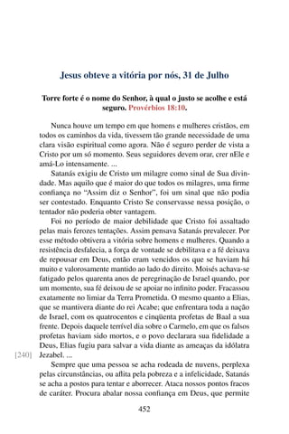 Jesus obteve a vitória por nós, 31 de Julho
Torre forte é o nome do Senhor, à qual o justo se acolhe e está
seguro. Provérbios 18:10.
Nunca houve um tempo em que homens e mulheres cristãos, em
todos os caminhos da vida, tivessem tão grande necessidade de uma
clara visão espiritual como agora. Não é seguro perder de vista a
Cristo por um só momento. Seus seguidores devem orar, crer nEle e
amá-Lo intensamente. ...
Satanás exigiu de Cristo um milagre como sinal de Sua divin-
dade. Mas aquilo que é maior do que todos os milagres, uma firme
confiança no “Assim diz o Senhor”, foi um sinal que não podia
ser contestado. Enquanto Cristo Se conservasse nessa posição, o
tentador não poderia obter vantagem.
Foi no período de maior debilidade que Cristo foi assaltado
pelas mais ferozes tentações. Assim pensava Satanás prevalecer. Por
esse método obtivera a vitória sobre homens e mulheres. Quando a
resistência desfalecia, a força de vontade se debilitava e a fé deixava
de repousar em Deus, então eram vencidos os que se haviam há
muito e valorosamente mantido ao lado do direito. Moisés achava-se
fatigado pelos quarenta anos de peregrinação de Israel quando, por
um momento, sua fé deixou de se apoiar no infinito poder. Fracassou
exatamente no limiar da Terra Prometida. O mesmo quanto a Elias,
que se mantivera diante do rei Acabe; que enfrentara toda a nação
de Israel, com os quatrocentos e cinqüenta profetas de Baal a sua
frente. Depois daquele terrível dia sobre o Carmelo, em que os falsos
profetas haviam sido mortos, e o povo declarara sua fidelidade a
Deus, Elias fugiu para salvar a vida diante as ameaças da idólatra
Jezabel. ...[240]
Sempre que uma pessoa se acha rodeada de nuvens, perplexa
pelas circunstâncias, ou aflita pela pobreza e a infelicidade, Satanás
se acha a postos para tentar e aborrecer. Ataca nossos pontos fracos
de caráter. Procura abalar nossa confiança em Deus, que permite
452
 