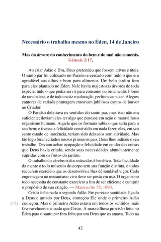 Necessário o trabalho mesmo no Éden, 14 de Janeiro
Mas da árvore do conhecimento do bem e do mal não comerás.
Gênesis 2:17.
Ao criar Adão e Eva, Deus pretendeu que fossem ativos e úteis.
O santo par foi colocado no Paraíso e cercado com tudo o que era
agradável aos olhos e bom para alimento. Um belo jardim fora
para eles plantado no Éden. Nele havia majestosas árvores de toda
espécie, tudo o que podia servir para consumo ou ornamento. Flores
de rara beleza, e de todo matiz e coloração, perfumavam o ar. Alegres
cantores de variada plumagem entoavam jubilosos cantos de louvor
ao Criador.
O Paraíso deleitava os sentidos do santo par, mas isso não era
suficiente; deviam eles ter algo que pusesse em ação o maravilhoso
organismo humano. Aquele que os formara sabia o que seria para o
seu bem; e tivesse a felicidade consistido em nada fazer, eles, em seu
santo estado de inocência, teriam sido deixados sem atividade. Mas
tão logo foram criados nossos primeiros pais, Deus lhes indicou o seu
trabalho. Deviam achar ocupação e felicidade em cuidar das coisas
que Deus havia criado, sendo suas necessidades abundantemente
supridas com os frutos do jardim.
O trabalho do cérebro e dos músculos é benéfico. Toda faculdade
da mente e todo músculo do corpo tem sua função distinta, e todos
requerem exercício que os desenvolva e lhes dê saudável vigor. Cada
engrenagem no mecanismo vivo deve ser posta em uso. O organismo
todo necessita de constante exercício a fim de ser eficiente e cumprir
o propósito de sua criação. — Manuscrito 58, 1890.
Cristo é chamado o segundo Adão. Em pureza e santidade, ligado
a Deus e amado por Deus, começou Ele onde o primeiro Adão
começou. Mas o primeiro Adão estava em todos os sentidos mais[17]
favoravelmente situado que Cristo. A maravilhosa provisão feita no
Éden para o santo par fora feita por um Deus que os amava. Tudo na
42
 