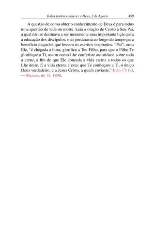 Todos podem conhecer a Deus, 2 de Agosto 459
A questão de como obter o conhecimento de Deus é para todos
uma questão de vida ou morte. Leia a oração de Cristo a Seu Pai,
a qual não se destinava a ser meramente uma importante lição para
a educação dos discípulos, mas perduraria ao longo do tempo para
benefício daqueles que lessem os escritos inspirados. “Pai”, orou
Ele, “é chegada a hora; glorifica a Teu Filho, para que o Filho Te
glorifique a Ti, assim como Lhe conferiste autoridade sobre toda
a carne, a fim de que Ele conceda a vida eterna a todos os que
Lhe deste. E a vida eterna é esta: que Te conheçam a Ti, o único
Deus verdadeiro, e a Jesus Cristo, a quem enviaste.” João 17:1-3.
— Manuscrito 15, 1898.
 