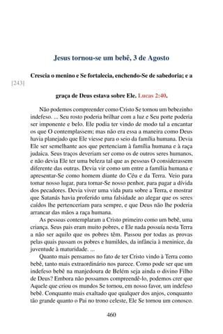 Jesus tornou-se um bebê, 3 de Agosto
Crescia o menino e Se fortalecia, enchendo-Se de sabedoria; e a
[243]
graça de Deus estava sobre Ele. Lucas 2:40.
Não podemos compreender como Cristo Se tornou um bebezinho
indefeso. ... Seu rosto poderia brilhar com a luz e Seu porte poderia
ser imponente e belo. Ele podia ter vindo de modo tal a encantar
os que O contemplassem; mas não era essa a maneira como Deus
havia planejado que Ele viesse para o seio da família humana. Devia
Ele ser semelhante aos que pertenciam à família humana e à raça
judaica. Seus traços deveriam ser como os de outros seres humanos,
e não devia Ele ter uma beleza tal que as pessoas O considerassem
diferente das outras. Devia vir como um entre a família humana e
apresentar-Se como homem diante do Céu e da Terra. Veio para
tomar nosso lugar, para tornar-Se nosso penhor, para pagar a dívida
dos pecadores. Devia viver uma vida pura sobre a Terra, e mostrar
que Satanás havia proferido uma falsidade ao alegar que os seres
caídos lhe pertenceriam para sempre, e que Deus não lhe poderia
arrancar das mãos a raça humana.
As pessoas contemplaram a Cristo primeiro como um bebê, uma
criança. Seus pais eram muito pobres, e Ele nada possuía nesta Terra
a não ser aquilo que os pobres têm. Passou por todas as provas
pelas quais passam os pobres e humildes, da infância à meninice, da
juventude à maturidade. ...
Quanto mais pensamos no fato de ter Cristo vindo à Terra como
bebê, tanto mais extraordinário nos parece. Como pode ser que um
indefeso bebê na manjedoura de Belém seja ainda o divino Filho
de Deus? Embora não possamos compreendê-lo, podemos crer que
Aquele que criou os mundos Se tornou, em nosso favor, um indefeso
bebê. Conquanto mais exaltado que qualquer dos anjos, conquanto
tão grande quanto o Pai no trono celeste, Ele Se tornou um conosco.
460
 