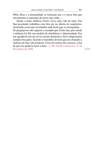 Jesus tornou-se um bebê, 3 de Agosto 461
NEle, Deus e a humanidade se tornaram um, e é nesse fato que
encontramos a esperança de nossa raça caída. ...
Desde a tenra infância, Cristo viveu uma vida de lutas. Em
Sua juventude, trabalhou com Seu pai na oficina de carpinteiro,
mostrando assim que no trabalho nada há de que se envergonhar. ...
Os preguiçosos não seguem o exemplo que Cristo deu, pois desde
a infância foi Ele um modelo de obediência e laboriosidade. Era
um agradável raio de sol no círculo doméstico. Fiel e alegremente
cumpria Sua parte, fazendo os humildes deveres que era chamado a
realizar em Sua vida modesta. Cristo Se tornou um conosco, a fim
de que nos pudesse fazer o bem. — The Youth’s Instructor, 21 de
Novembro de 1895. [244]
 