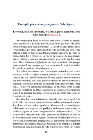 Exemplo para crianças e jovens, 5 de Agosto
E crescia Jesus em sabedoria, estatura e graça, diante de Deus
e dos homens. Lucas 2:52.
Ao contemplar Jesus as ofertas que eram trazidas ao templo
como sacrifício, o Espírito Santo Lhe ensinou que Sua vida devia
ser sacrificada pela vida do mundo. ... Desde os Seus tenros anos,
fora guardado por anjos celestiais; Sua vida, contudo, era uma longa
batalha contra os poderes das trevas. Satanás procurou de todos os
modos tentá-Lo e prová-Lo. Levou as pessoas a Lhe entenderem
mal as palavras, para que não recebessem a salvação que Ele viera
trazer-lhes. Sofreu oposição tanto em casa como fora, não porque
fosse um malfeitor, mas porque Sua vida estava livre de toda nódoa
do pecado, e condenava toda impureza. ...
Sua vida imaculada era uma reprovação e muitos Lhe evitavam a
presença; mas havia alguns que procuravam estar com Ele porque se
sentiam em paz onde Ele estivesse. Ele era gentil e nunca contendia
por Seus direitos; mas Seus próprios irmãos O menosprezavam e
odiavam, mostrando que não criam nEle e lançando desdém sobre
Ele. ... Jesus vivia acima das dificuldades de Sua vida, como estando
à luz do semblante de Deus. Suportava os insultos com paciência
e, em Sua natureza humana, tornou-se um exemplo para todas as
crianças e jovens. ...
Sua vida foi como o fermento, atuando entre os elementos da
sociedade. Inocente e incontaminado, andava entre os descuida-
dos, desatenciosos, rudes e profanos. Misturava-Se com os injustos
publicanos, os irresponsáveis pródigos, os iníquos samaritanos, os
soldados pagãos, os rudes camponeses e as multidões mistas. ... Tra-
tava todo ser humano como tendo grande valor. Ensinava as pessoas
a se considerarem como alguém que havia recebido preciosos ta-
lentos que, corretamente empregados, os elevariam e enobreceriam,
garantindo-lhes eternas riquezas. Mediante Seu exemplo e caráter,
ensinou que cada momento da vida era precioso, como um tempo
464
 