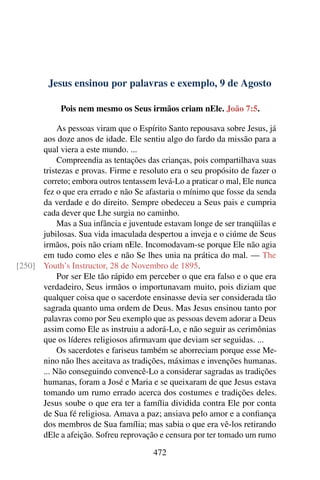 Jesus ensinou por palavras e exemplo, 9 de Agosto
Pois nem mesmo os Seus irmãos criam nEle. João 7:5.
As pessoas viram que o Espírito Santo repousava sobre Jesus, já
aos doze anos de idade. Ele sentiu algo do fardo da missão para a
qual viera a este mundo. ...
Compreendia as tentações das crianças, pois compartilhava suas
tristezas e provas. Firme e resoluto era o seu propósito de fazer o
correto; embora outros tentassem levá-Lo a praticar o mal, Ele nunca
fez o que era errado e não Se afastaria o mínimo que fosse da senda
da verdade e do direito. Sempre obedeceu a Seus pais e cumpria
cada dever que Lhe surgia no caminho.
Mas a Sua infância e juventude estavam longe de ser tranqüilas e
jubilosas. Sua vida imaculada despertou a inveja e o ciúme de Seus
irmãos, pois não criam nEle. Incomodavam-se porque Ele não agia
em tudo como eles e não Se lhes unia na prática do mal. — The
Youth’s Instructor, 28 de Novembro de 1895.[250]
Por ser Ele tão rápido em perceber o que era falso e o que era
verdadeiro, Seus irmãos o importunavam muito, pois diziam que
qualquer coisa que o sacerdote ensinasse devia ser considerada tão
sagrada quanto uma ordem de Deus. Mas Jesus ensinou tanto por
palavras como por Seu exemplo que as pessoas devem adorar a Deus
assim como Ele as instruiu a adorá-Lo, e não seguir as cerimônias
que os líderes religiosos afirmavam que deviam ser seguidas. ...
Os sacerdotes e fariseus também se aborreciam porque esse Me-
nino não lhes aceitava as tradições, máximas e invenções humanas.
... Não conseguindo convencê-Lo a considerar sagradas as tradições
humanas, foram a José e Maria e se queixaram de que Jesus estava
tomando um rumo errado acerca dos costumes e tradições deles.
Jesus soube o que era ter a família dividida contra Ele por conta
de Sua fé religiosa. Amava a paz; ansiava pelo amor e a confiança
dos membros de Sua família; mas sabia o que era vê-los retirando
dEle a afeição. Sofreu reprovação e censura por ter tomado um rumo
472
 
