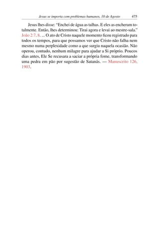 Jesus se importa com problemas humanos, 10 de Agosto 475
Jesus lhes disse: “Enchei de água as talhas. E eles as encheram to-
talmente. Então, lhes determinou: Tirai agora e levai ao mestre-sala.”
João 2:7, 8. ... O ato de Cristo naquele momento ficou registrado para
todos os tempos, para que possamos ver que Cristo não falha nem
mesmo numa perplexidade como a que surgiu naquela ocasião. Não
operou, contudo, nenhum milagre para ajudar a Si próprio. Poucos
dias antes, Ele Se recusara a saciar a própria fome, transformando
uma pedra em pão por sugestão de Satanás. — Manuscrito 126,
1903.
 