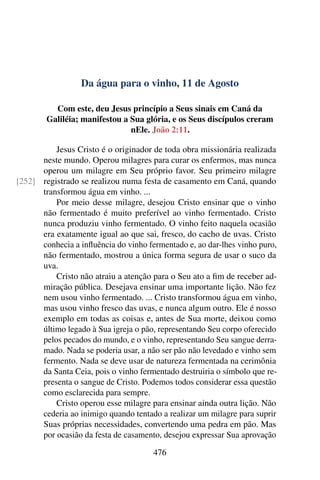 Da água para o vinho, 11 de Agosto
Com este, deu Jesus princípio a Seus sinais em Caná da
Galiléia; manifestou a Sua glória, e os Seus discípulos creram
nEle. João 2:11.
Jesus Cristo é o originador de toda obra missionária realizada
neste mundo. Operou milagres para curar os enfermos, mas nunca
operou um milagre em Seu próprio favor. Seu primeiro milagre
registrado se realizou numa festa de casamento em Caná, quando[252]
transformou água em vinho. ...
Por meio desse milagre, desejou Cristo ensinar que o vinho
não fermentado é muito preferível ao vinho fermentado. Cristo
nunca produziu vinho fermentado. O vinho feito naquela ocasião
era exatamente igual ao que sai, fresco, do cacho de uvas. Cristo
conhecia a influência do vinho fermentado e, ao dar-lhes vinho puro,
não fermentado, mostrou a única forma segura de usar o suco da
uva.
Cristo não atraiu a atenção para o Seu ato a fim de receber ad-
miração pública. Desejava ensinar uma importante lição. Não fez
nem usou vinho fermentado. ... Cristo transformou água em vinho,
mas usou vinho fresco das uvas, e nunca algum outro. Ele é nosso
exemplo em todas as coisas e, antes de Sua morte, deixou como
último legado à Sua igreja o pão, representando Seu corpo oferecido
pelos pecados do mundo, e o vinho, representando Seu sangue derra-
mado. Nada se poderia usar, a não ser pão não levedado e vinho sem
fermento. Nada se deve usar de natureza fermentada na cerimônia
da Santa Ceia, pois o vinho fermentado destruiria o símbolo que re-
presenta o sangue de Cristo. Podemos todos considerar essa questão
como esclarecida para sempre.
Cristo operou esse milagre para ensinar ainda outra lição. Não
cederia ao inimigo quando tentado a realizar um milagre para suprir
Suas próprias necessidades, convertendo uma pedra em pão. Mas
por ocasião da festa de casamento, desejou expressar Sua aprovação
476
 