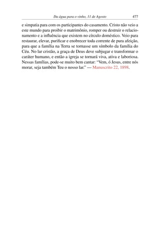 Da água para o vinho, 11 de Agosto 477
e simpatia para com os participantes do casamento. Cristo não veio a
este mundo para proibir o matrimônio, romper ou destruir o relacio-
namento e a influência que existem no círculo doméstico. Veio para
restaurar, elevar, purificar e enobrecer toda corrente de pura afeição,
para que a família na Terra se tornasse um símbolo da família do
Céu. No lar cristão, a graça de Deus deve subjugar e transformar o
caráter humano, e então a igreja se tornará viva, ativa e laboriosa.
Nessas famílias, pode-se muito bem cantar: “Vem, ó Jesus, entre nós
morar, seja também Teu o nosso lar.” — Manuscrito 22, 1898.
 