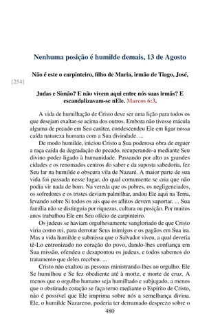 Nenhuma posição é humilde demais, 13 de Agosto
Não é este o carpinteiro, filho de Maria, irmão de Tiago, José,
[254]
Judas e Simão? E não vivem aqui entre nós suas irmãs? E
escandalizavam-se nEle. Marcos 6:3.
A vida de humilhação de Cristo deve ser uma lição para todos os
que desejam exaltar-se acima dos outros. Embora não tivesse mácula
alguma de pecado em Seu caráter, condescendeu Ele em ligar nossa
caída natureza humana com a Sua divindade. ...
De modo humilde, iniciou Cristo a Sua poderosa obra de erguer
a raça caída da degradação do pecado, recuperando-a mediante Seu
divino poder ligado à humanidade. Passando por alto as grandes
cidades e os renomados centros do saber e da suposta sabedoria, fez
Seu lar na humilde e obscura vila de Nazaré. A maior parte de sua
vida foi passada nesse lugar, do qual comumente se cria que não
podia vir nada de bom. Na vereda que os pobres, os negligenciados,
os sofredores e os tristes deviam palmilhar, andou Ele aqui na Terra,
levando sobre Si todos os ais que os aflitos devem suportar. ... Sua
família não se distinguia por riquezas, cultura ou posição. Por muitos
anos trabalhou Ele em Seu ofício de carpinteiro.
Os judeus se haviam orgulhosamente vangloriado de que Cristo
viria como rei, para derrotar Seus inimigos e os pagãos em Sua ira.
Mas a vida humilde e submissa que o Salvador viveu, a qual deveria
tê-Lo entronizado no coração do povo, dando-lhes confiança em
Sua missão, ofendeu e desapontou os judeus, e todos sabemos do
tratamento que deles recebeu. ...
Cristo não exaltou as pessoas ministrando-lhes ao orgulho. Ele
Se humilhou e Se fez obediente até à morte, e morte de cruz. A
menos que o orgulho humano seja humilhado e subjugado, a menos
que o obstinado coração se faça terno mediante o Espírito de Cristo,
não é possível que Ele imprima sobre nós a semelhança divina.
Ele, o humilde Nazareno, poderia ter derramado desprezo sobre o
480
 