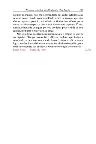 Nenhuma posição é humilde demais, 13 de Agosto 481
orgulho do mundo, pois era o comandante das cortes celestes. Mas
veio ao nosso mundo com humildade, a fim de mostrar que não
são as riquezas, posição, autoridade ou títulos honoríficos que o
universo celeste respeita e honra, mas àqueles que seguem a Cristo,
tornando honrada qualquer posição do dever pela virtude de seu
caráter, mediante o poder de Sua graça.
Não se justifica que algum ser humano exalte o próprio eu através
do orgulho. “Porque assim diz o Alto, o Sublime, que habita a
eternidade, o qual tem o nome de Santo: Habito no alto e santo
lugar, mas habito também com o contrito e abatido de espírito, para
vivificar o espírito dos abatidos e vivificar o coração dos contritos.”
Isaías 57:15. — Carta 81, 1896. [255]
 