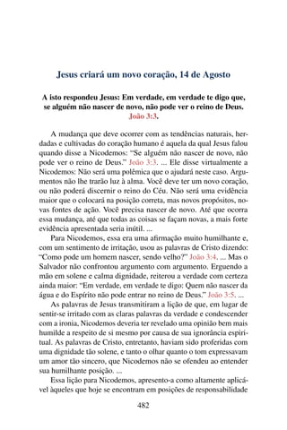 Jesus criará um novo coração, 14 de Agosto
A isto respondeu Jesus: Em verdade, em verdade te digo que,
se alguém não nascer de novo, não pode ver o reino de Deus.
João 3:3.
A mudança que deve ocorrer com as tendências naturais, her-
dadas e cultivadas do coração humano é aquela da qual Jesus falou
quando disse a Nicodemos: “Se alguém não nascer de novo, não
pode ver o reino de Deus.” João 3:3. ... Ele disse virtualmente a
Nicodemos: Não será uma polêmica que o ajudará neste caso. Argu-
mentos não lhe trarão luz à alma. Você deve ter um novo coração,
ou não poderá discernir o reino do Céu. Não será uma evidência
maior que o colocará na posição correta, mas novos propósitos, no-
vas fontes de ação. Você precisa nascer de novo. Até que ocorra
essa mudança, até que todas as coisas se façam novas, a mais forte
evidência apresentada seria inútil. ...
Para Nicodemos, essa era uma afirmação muito humilhante e,
com um sentimento de irritação, usou as palavras de Cristo dizendo:
“Como pode um homem nascer, sendo velho?” João 3:4. ... Mas o
Salvador não confrontou argumento com argumento. Erguendo a
mão em solene e calma dignidade, reiterou a verdade com certeza
ainda maior: “Em verdade, em verdade te digo: Quem não nascer da
água e do Espírito não pode entrar no reino de Deus.” João 3:5. ...
As palavras de Jesus transmitiram a lição de que, em lugar de
sentir-se irritado com as claras palavras da verdade e condescender
com a ironia, Nicodemos deveria ter revelado uma opinião bem mais
humilde a respeito de si mesmo por causa de sua ignorância espiri-
tual. As palavras de Cristo, entretanto, haviam sido proferidas com
uma dignidade tão solene, e tanto o olhar quanto o tom expressavam
um amor tão sincero, que Nicodemos não se ofendeu ao entender
sua humilhante posição. ...
Essa lição para Nicodemos, apresento-a como altamente aplicá-
vel àqueles que hoje se encontram em posições de responsabilidade
482
 