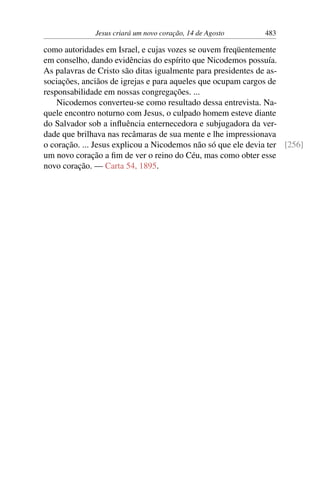 Jesus criará um novo coração, 14 de Agosto 483
como autoridades em Israel, e cujas vozes se ouvem freqüentemente
em conselho, dando evidências do espírito que Nicodemos possuía.
As palavras de Cristo são ditas igualmente para presidentes de as-
sociações, anciãos de igrejas e para aqueles que ocupam cargos de
responsabilidade em nossas congregações. ...
Nicodemos converteu-se como resultado dessa entrevista. Na-
quele encontro noturno com Jesus, o culpado homem esteve diante
do Salvador sob a influência enternecedora e subjugadora da ver-
dade que brilhava nas recâmaras de sua mente e lhe impressionava
o coração. ... Jesus explicou a Nicodemos não só que ele devia ter [256]
um novo coração a fim de ver o reino do Céu, mas como obter esse
novo coração. — Carta 54, 1895.
 