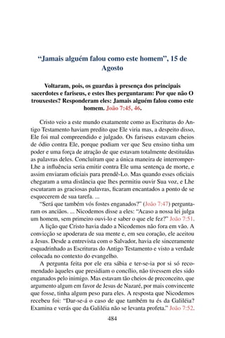 “Jamais alguém falou como este homem”, 15 de
Agosto
Voltaram, pois, os guardas à presença dos principais
sacerdotes e fariseus, e estes lhes perguntaram: Por que não O
trouxestes? Responderam eles: Jamais alguém falou como este
homem. João 7:45, 46.
Cristo veio a este mundo exatamente como as Escrituras do An-
tigo Testamento haviam predito que Ele viria mas, a despeito disso,
Ele foi mal compreendido e julgado. Os fariseus estavam cheios
de ódio contra Ele, porque podiam ver que Seu ensino tinha um
poder e uma força de atração de que estavam totalmente destituídas
as palavras deles. Concluíram que a única maneira de interromper-
Lhe a influência seria emitir contra Ele uma sentença de morte, e
assim enviaram oficiais para prendê-Lo. Mas quando esses oficiais
chegaram a uma distância que lhes permitiu ouvir Sua voz, e Lhe
escutaram as graciosas palavras, ficaram encantados a ponto de se
esquecerem de sua tarefa. ...
“Será que também vós fostes enganados?” (João 7:47) pergunta-
ram os anciãos. ... Nicodemos disse a eles: “Acaso a nossa lei julga
um homem, sem primeiro ouvi-lo e saber o que ele fez?” João 7:51.
A lição que Cristo havia dado a Nicodemos não fora em vão. A
convicção se apoderara de sua mente e, em seu coração, ele aceitou
a Jesus. Desde a entrevista com o Salvador, havia ele sinceramente
esquadrinhado as Escrituras do Antigo Testamento e visto a verdade
colocada no contexto do evangelho.
A pergunta feita por ele era sábia e ter-se-ia por si só reco-
mendado àqueles que presidiam o concílio, não tivessem eles sido
enganados pelo inimigo. Mas estavam tão cheios de preconceito, que
argumento algum em favor de Jesus de Nazaré, por mais convincente
que fosse, tinha algum peso para eles. A resposta que Nicodemos
recebeu foi: “Dar-se-á o caso de que também tu és da Galiléia?
Examina e verás que da Galiléia não se levanta profeta.” João 7:52.
484
 