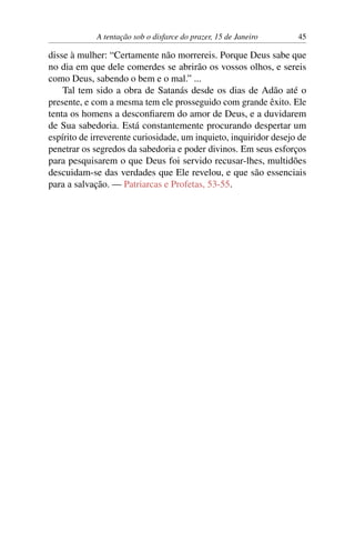 A tentação sob o disfarce do prazer, 15 de Janeiro 45
disse à mulher: “Certamente não morrereis. Porque Deus sabe que
no dia em que dele comerdes se abrirão os vossos olhos, e sereis
como Deus, sabendo o bem e o mal.” ...
Tal tem sido a obra de Satanás desde os dias de Adão até o
presente, e com a mesma tem ele prosseguido com grande êxito. Ele
tenta os homens a desconfiarem do amor de Deus, e a duvidarem
de Sua sabedoria. Está constantemente procurando despertar um
espírito de irreverente curiosidade, um inquieto, inquiridor desejo de
penetrar os segredos da sabedoria e poder divinos. Em seus esforços
para pesquisarem o que Deus foi servido recusar-lhes, multidões
descuidam-se das verdades que Ele revelou, e que são essenciais
para a salvação. — Patriarcas e Profetas, 53-55.
 