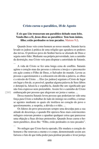 Cristo curou o paralítico, 18 de Agosto
E eis que Lhe trouxeram um paralítico deitado num leito.
Vendo-lhes a fé, Jesus disse ao paralítico: Tem bom ânimo,
filho; estão perdoados os teus pecados. Mateus 9:2.
Quando Jesus veio como homem ao nosso mundo, Satanás havia
levado os judeus à prática de uma religião que agradava os poderes
das trevas. O professo povo do Senhor havia-se afastado de Deus e
seguia outro líder. Mediante sua própria perversidade, iam a caminho
da destruição, mas Cristo veio para disputar a autoridade de Satanás.
...
A vida de Cristo se fez uma longa cena de conflito. Satanás
agitou o coração mau das pessoas e colocou a inveja e o preconceito
em ação contra o Filho de Deus, o Salvador do mundo. Levou as
pessoas a questionarem e a colocarem em dúvida a palavra, as obras
e a missão de Cristo. ... Eles [os judeus] seguiam a Cristo de lugar
em lugar a fim de, se possível, apanhar alguma palavra de Seus lábios
e deturpá-la, falseá-la e espalhá-la, dando-lhe um significado que
não fora expresso nem pretendido. Assim foi o caminho de Cristo
embaraçado por pessoas que alegavam ser justas e santas. ...[260]
Dessa maneira Satanás levou pessoas que poderiam ter sido uma
força para Cristo a trabalhar do lado do inimigo no conflito, e tornar-
se agentes mediante os quais ele instilava no coração do povo o
questionamento, a suspeita, a dúvida e o ódio. ...
Os líderes do povo procuravam sempre uma desculpa para a sua
atitude de descrença, e quando Ele operava Seus mais convincentes
milagres estavam prontos a apanhar qualquer coisa que parecesse
uma objeção a Suas divinas pretensões. Quando Jesus curou o ho-
mem paralítico, disse-lhe: “Filho, estão perdoados os teus pecados”.
...
No milagre que Cristo havia operado, Ele mudara o coração do
homem e lhe renovara a mente e o corpo, demonstrando assim aos
fariseus o fato de que tinha poder para perdoar pecados e levar justiça
490
 