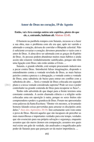 Amor de Deus no coração, 19 de Agosto
Então, vai e leva consigo outros sete espíritos, piores do que
ele, e, entrando, habitam ali. Mateus 12:45.
O homem na parábola rompeu com Satanás, recusou-se a fazer
a sua obra, mas o problema com ele era que, após ter varrido e
adornado o coração, deixara de convidar o Hóspede celestial. Não
é suficiente esvaziar o coração; devemos preencher o vazio com o
amor de Deus. A alma deve ser adornada com as graças do Espírito
de Deus. As pessoas podem abandonar muitos maus hábitos e ainda
assim não estarem verdadeiramente santificadas, porque não têm
uma ligação com Deus; não estão unidas a Cristo. ...
Satanás, o grande rebelde, está sempre procurando induzir-nos
a pecar contra Deus. Introduzirá falsas imaginações, dispondo o
entendimento contra a vontade revelada de Deus, as mais baixas
paixões contra a pureza e a abnegação, a vontade contra a vontade
de Deus, uma sabedoria de baixo para entrar em conflito com a
sabedoria do alto. ... Será a vontade de Deus colocada em segundo
plano e a nossa vontade considerada suprema? Pode ser esse o poder[261]
controlador na grande contenda de Deus para recuperar os Seus?...
Tenho sido advertida de que daqui para a frente teremos uma
constante contenda. A assim chamada ciência e a religião serão
colocadas uma em oposição à outra, porque os seres finitos não
compreendem o poder e a grandeza de Deus. Foram-me apresentadas
estas palavras da Santa Escritura: “Dentre vós mesmos, se levantarão
homens falando coisas pervertidas para arrastar os discípulos atrás
deles.” Atos dos Apóstolos 20:30. Isto certamente será visto entre
o povo de Deus. Haverá aqueles que são incapazes de perceber as
mais maravilhosas e importantes verdades para este tempo, verdades
que são essenciais para sua própria salvação e segurança, enquanto
assuntos que são meros átomos em comparação, assuntos nos quais
mal existe um grão de verdade, são analisados e magnificados pelo
poder de Satanás para que pareçam ser da maior importância. ...
492
 