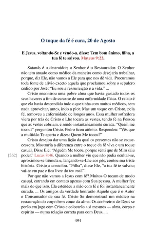O toque da fé é cura, 20 de Agosto
E Jesus, voltando-Se e vendo-a, disse: Tem bom ânimo, filha, a
tua fé te salvou. Mateus 9:22.
Satanás é o destruidor; o Senhor é o Restaurador. O Senhor
não tem atuado como médico da maneira como desejaria trabalhar,
porque, diz Ele, não vamos a Ele para que nos dê vida. Procuramos
toda fonte de alívio exceto aquela que proclamou sobre o sepulcro
cedido por José: “Eu sou a ressurreição e a vida.” ...
Cristo encontrou uma pobre alma que havia gastado todos os
seus haveres a fim de curar-se de uma enfermidade física. O relato é
que ela havia despendido tudo o que tinha com muitos médicos, sem
nada aproveitar, antes, indo a pior. Mas um toque em Cristo, pela
fé, removeu a enfermidade de longos anos. Essa mulher sofredora
viera por trás de Cristo e Lhe tocara as vestes, tendo fé na Pessoa
que as vestes cobriam, e sendo instantaneamente curada. “Quem me
tocou?” perguntou Cristo. Pedro ficou atônito. Respondeu: “Vês que
a multidão Te aperta e dizes: Quem Me tocou?”
Cristo desejou dar uma lição da qual os presentes não se esque-
cessem. Mostraria a diferença entre o toque da fé viva e um toque
casual. Disse Ele: “Alguém Me tocou, porque senti que de Mim saiu
poder.” Lucas 8:46. Quando a mulher viu que não podia ocultar-se,[262]
aproximou-se trêmula e, lançando-se-Lhe aos pés, contou sua triste
história. Cristo a consolou. “Filha”, disse Ele, “a tua fé te salvou;
vai-te em paz e fica livre do teu mal.”
Por que não vamos a Jesus com fé? Muitos O tocam de modo
casual, entrando em contato apenas com Sua pessoa. A mulher fez
mais do que isso. Ela estendeu a mão com fé e foi instantaneamente
curada. ... Os amigos da verdade honrarão Aquele que é o Autor
e Consumador de sua fé. Cristo Se demonstrará um médico na
restauração do corpo bem como da alma. Os coobreiros de Deus se
porão em jugo com Cristo e colocarão a si mesmos — alma, corpo e
espírito — numa relação correta para com Deus. ...
494
 