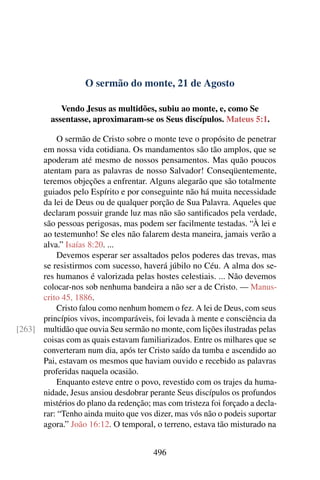 O sermão do monte, 21 de Agosto
Vendo Jesus as multidões, subiu ao monte, e, como Se
assentasse, aproximaram-se os Seus discípulos. Mateus 5:1.
O sermão de Cristo sobre o monte teve o propósito de penetrar
em nossa vida cotidiana. Os mandamentos são tão amplos, que se
apoderam até mesmo de nossos pensamentos. Mas quão poucos
atentam para as palavras de nosso Salvador! Conseqüentemente,
teremos objeções a enfrentar. Alguns alegarão que são totalmente
guiados pelo Espírito e por conseguinte não há muita necessidade
da lei de Deus ou de qualquer porção de Sua Palavra. Aqueles que
declaram possuir grande luz mas não são santificados pela verdade,
são pessoas perigosas, mas podem ser facilmente testadas. “À lei e
ao testemunho! Se eles não falarem desta maneira, jamais verão a
alva.” Isaías 8:20. ...
Devemos esperar ser assaltados pelos poderes das trevas, mas
se resistirmos com sucesso, haverá júbilo no Céu. A alma dos se-
res humanos é valorizada pelas hostes celestiais. ... Não devemos
colocar-nos sob nenhuma bandeira a não ser a de Cristo. — Manus-
crito 45, 1886.
Cristo falou como nenhum homem o fez. A lei de Deus, com seus
princípios vivos, incomparáveis, foi levada à mente e consciência da
multidão que ouvia Seu sermão no monte, com lições ilustradas pelas[263]
coisas com as quais estavam familiarizados. Entre os milhares que se
converteram num dia, após ter Cristo saído da tumba e ascendido ao
Pai, estavam os mesmos que haviam ouvido e recebido as palavras
proferidas naquela ocasião.
Enquanto esteve entre o povo, revestido com os trajes da huma-
nidade, Jesus ansiou desdobrar perante Seus discípulos os profundos
mistérios do plano da redenção; mas com tristeza foi forçado a decla-
rar: “Tenho ainda muito que vos dizer, mas vós não o podeis suportar
agora.” João 16:12. O temporal, o terreno, estava tão misturado na
496
 