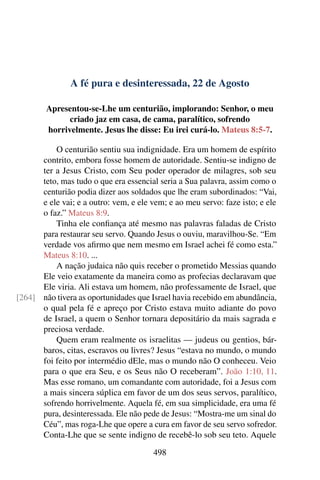 A fé pura e desinteressada, 22 de Agosto
Apresentou-se-Lhe um centurião, implorando: Senhor, o meu
criado jaz em casa, de cama, paralítico, sofrendo
horrivelmente. Jesus lhe disse: Eu irei curá-lo. Mateus 8:5-7.
O centurião sentiu sua indignidade. Era um homem de espírito
contrito, embora fosse homem de autoridade. Sentiu-se indigno de
ter a Jesus Cristo, com Seu poder operador de milagres, sob seu
teto, mas tudo o que era essencial seria a Sua palavra, assim como o
centurião podia dizer aos soldados que lhe eram subordinados: “Vai,
e ele vai; e a outro: vem, e ele vem; e ao meu servo: faze isto; e ele
o faz.” Mateus 8:9.
Tinha ele confiança até mesmo nas palavras faladas de Cristo
para restaurar seu servo. Quando Jesus o ouviu, maravilhou-Se. “Em
verdade vos afirmo que nem mesmo em Israel achei fé como esta.”
Mateus 8:10. ...
A nação judaica não quis receber o prometido Messias quando
Ele veio exatamente da maneira como as profecias declaravam que
Ele viria. Ali estava um homem, não professamente de Israel, que
não tivera as oportunidades que Israel havia recebido em abundância,[264]
o qual pela fé e apreço por Cristo estava muito adiante do povo
de Israel, a quem o Senhor tornara depositário da mais sagrada e
preciosa verdade.
Quem eram realmente os israelitas — judeus ou gentios, bár-
baros, citas, escravos ou livres? Jesus “estava no mundo, o mundo
foi feito por intermédio dEle, mas o mundo não O conheceu. Veio
para o que era Seu, e os Seus não O receberam”. João 1:10, 11.
Mas esse romano, um comandante com autoridade, foi a Jesus com
a mais sincera súplica em favor de um dos seus servos, paralítico,
sofrendo horrivelmente. Aquela fé, em sua simplicidade, era uma fé
pura, desinteressada. Ele não pede de Jesus: “Mostra-me um sinal do
Céu”, mas roga-Lhe que opere a cura em favor de seu servo sofredor.
Conta-Lhe que se sente indigno de recebê-lo sob seu teto. Aquele
498
 