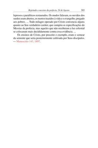 Rejeitado o messias da profecia, 24 de Agosto 503
leprosos e paralíticos restaurados. Os mudos falavam, os ouvidos dos
surdos eram abertos, os mortos trazidos à vida e o evangelho, pregado
aos pobres. ... Todo milagre operado por Cristo convencia alguns
quanto ao Seu verdadeiro caráter, que cumpria as especificações do
Messias da profecia, mas aqueles que não receberam a luz celestial
se colocaram mais decididamente contra essa evidência. ...
Os ensinos de Cristo, por preceito e exemplo, eram o semear
da semente que seria posteriormente cultivada por Seus discípulos.
— Manuscrito 143, 1897.
 