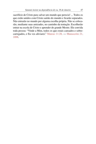 Satanás insiste na dependência do eu, 16 de Janeiro 47
sacrifício de Cristo para salvar um mundo que perecia! ... Todos os
que estão unidos com Cristo sairão do mundo e ficarão separados.
Não entrarão no mundo por alguma escolha própria. Não se coloca-
rão, mediante suas amizades, no caminho da tentação. Escolherão
entrar na escola de Cristo e aprender do grande Mestre. Ele convida
toda pessoa: “Vinde a Mim, todos os que estais cansados e sobre-
carregados, e Eu vos aliviarei.” Mateus 11:28. — Manuscrito 21,
1898.
 