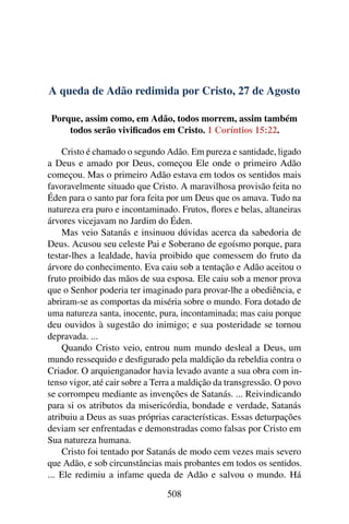 A queda de Adão redimida por Cristo, 27 de Agosto
Porque, assim como, em Adão, todos morrem, assim também
todos serão vivificados em Cristo. 1 Coríntios 15:22.
Cristo é chamado o segundo Adão. Em pureza e santidade, ligado
a Deus e amado por Deus, começou Ele onde o primeiro Adão
começou. Mas o primeiro Adão estava em todos os sentidos mais
favoravelmente situado que Cristo. A maravilhosa provisão feita no
Éden para o santo par fora feita por um Deus que os amava. Tudo na
natureza era puro e incontaminado. Frutos, flores e belas, altaneiras
árvores vicejavam no Jardim do Éden.
Mas veio Satanás e insinuou dúvidas acerca da sabedoria de
Deus. Acusou seu celeste Pai e Soberano de egoísmo porque, para
testar-lhes a lealdade, havia proibido que comessem do fruto da
árvore do conhecimento. Eva caiu sob a tentação e Adão aceitou o
fruto proibido das mãos de sua esposa. Ele caiu sob a menor prova
que o Senhor poderia ter imaginado para provar-lhe a obediência, e
abriram-se as comportas da miséria sobre o mundo. Fora dotado de
uma natureza santa, inocente, pura, incontaminada; mas caiu porque
deu ouvidos à sugestão do inimigo; e sua posteridade se tornou
depravada. ...
Quando Cristo veio, entrou num mundo desleal a Deus, um
mundo ressequido e desfigurado pela maldição da rebeldia contra o
Criador. O arquienganador havia levado avante a sua obra com in-
tenso vigor, até cair sobre a Terra a maldição da transgressão. O povo
se corrompeu mediante as invenções de Satanás. ... Reivindicando
para si os atributos da misericórdia, bondade e verdade, Satanás
atribuiu a Deus as suas próprias características. Essas deturpações
deviam ser enfrentadas e demonstradas como falsas por Cristo em
Sua natureza humana.
Cristo foi tentado por Satanás de modo cem vezes mais severo
que Adão, e sob circunstâncias mais probantes em todos os sentidos.
... Ele redimiu a infame queda de Adão e salvou o mundo. Há
508
 