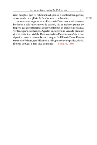 Crer na verdade e praticá-la, 28 de Agosto 511
ricas bênçãos. Isso os habilitará a dispor-se e resplandecer, porque
veio a sua luz e a glória do Senhor nasceu sobre eles. [271]
Aqueles que alegam crer na Palavra de Deus, mas acariciam seus
herdados e cultivados traços de caráter, são as maiores pedras de
tropeço que encontraremos ao apresentarmos as grandiosas e santas
verdades para este tempo. Aqueles que crêem na verdade presente
devem praticá-la, vivê-la. Devem estudar a Palavra e comê-la, o que
significa comer a carne e beber o sangue do Filho de Deus. Devem
trazer essa Palavra, que é Espírito e vida, para sua vida prática, diária.
É o pão do Céu, e dará vida ao mundo. — Carta 34, 1896.
 