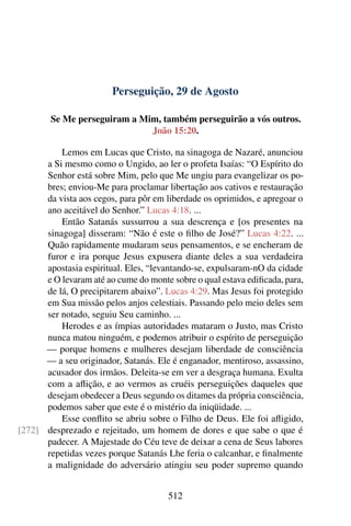Perseguição, 29 de Agosto
Se Me perseguiram a Mim, também perseguirão a vós outros.
João 15:20.
Lemos em Lucas que Cristo, na sinagoga de Nazaré, anunciou
a Si mesmo como o Ungido, ao ler o profeta Isaías: “O Espírito do
Senhor está sobre Mim, pelo que Me ungiu para evangelizar os po-
bres; enviou-Me para proclamar libertação aos cativos e restauração
da vista aos cegos, para pôr em liberdade os oprimidos, e apregoar o
ano aceitável do Senhor.” Lucas 4:18. ...
Então Satanás sussurrou a sua descrença e [os presentes na
sinagoga] disseram: “Não é este o filho de José?” Lucas 4:22. ...
Quão rapidamente mudaram seus pensamentos, e se encheram de
furor e ira porque Jesus expusera diante deles a sua verdadeira
apostasia espiritual. Eles, “levantando-se, expulsaram-nO da cidade
e O levaram até ao cume do monte sobre o qual estava edificada, para,
de lá, O precipitarem abaixo”. Lucas 4:29. Mas Jesus foi protegido
em Sua missão pelos anjos celestiais. Passando pelo meio deles sem
ser notado, seguiu Seu caminho. ...
Herodes e as ímpias autoridades mataram o Justo, mas Cristo
nunca matou ninguém, e podemos atribuir o espírito de perseguição
— porque homens e mulheres desejam liberdade de consciência
— a seu originador, Satanás. Ele é enganador, mentiroso, assassino,
acusador dos irmãos. Deleita-se em ver a desgraça humana. Exulta
com a aflição, e ao vermos as cruéis perseguições daqueles que
desejam obedecer a Deus segundo os ditames da própria consciência,
podemos saber que este é o mistério da iniqüidade. ...
Esse conflito se abriu sobre o Filho de Deus. Ele foi afligido,
desprezado e rejeitado, um homem de dores e que sabe o que é[272]
padecer. A Majestade do Céu teve de deixar a cena de Seus labores
repetidas vezes porque Satanás Lhe feria o calcanhar, e finalmente
a malignidade do adversário atingiu seu poder supremo quando
512
 