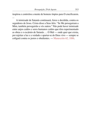 Perseguição, 29 de Agosto 513
inspirou e controlou a mente de homens ímpios para O crucificarem.
...
A inimizade de Satanás continuará, feroz e decidida, contra os
seguidores de Jesus. Cristo disse a Seus fiéis: “Se Me perseguiram a
Mim, também perseguirão a vós outros.” Não pode haver inimizade
entre anjos caídos e seres humanos caídos que têm experimentado
as obras e o escárnio de Satanás. ... O Mal — onde quer que exista,
por rejeitar a luz e a verdade e apartar-se do Deus vivo — sempre se
coligará contra os justos e obedientes. — Manuscrito 62, 1886.
 
