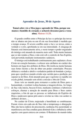 Aprender de Jesus, 30 de Agosto
Tomai sobre vós o Meu jugo e aprendei de Mim, porque sou
manso e humilde de coração; e achareis descanso para a vossa
alma. Mateus 11:29.
O grande conflito entre o Príncipe da luz e o príncipe das trevas
não se abateu um jota ou um til em sua ferocidade à medida que
o tempo avança. O severo conflito entre a luz e as trevas, entre a
verdade e o erro, aprofunda-se em sua intensidade. A sinagoga de
Satanás está intensamente ativa, e neste tempo o poder enganador
do inimigo está atuando da maneira mais sutil. Toda mente humana
que se não rendeu a Deus e não está sob o controle de Seu Espírito,
será pervertida mediante instrumentos satânicos.
O inimigo está trabalhando continuamente para suplantar a Jesus
Cristo no coração humano, e colocar seus atributos no caráter dos
homens em lugar dos atributos de Deus. Ele instila na mente humana
suas fortes ilusões a fim de obter um poder controlador. Procura
obliterar a verdade e abolir o verdadeiro padrão de bondade e justiça,
para que o professo mundo cristão seja varrido para a perdição, por
separar-se de Deus. Está atuando para que o egoísmo se espalhe em
escala global, tornando sem efeito a missão e obra de Cristo.
Jesus veio ao mundo para restaurar o caráter de Deus para a
humanidade, e restituir à alma humana a imagem divina. Ao longo
de Sua vida inteira, buscou Cristo, mediante contínuos e laboriosos[273]
esforços, chamar a atenção do mundo para Deus e Seus santos
requisitos, a fim de que as pessoas se imbuíssem do Espírito de
Deus e pudessem operar pelo amor e revelar na vida e no caráter os
atributos divinos. ...
No caráter de Cristo, majestade e humildade se combinaram.
Foram vistos em cada ato de Sua vida a temperança e abnegação.
Mas não havia indício de preconceito, nenhuma fria austeridade se
manifestava em Sua conduta para diminuir-Lhe a influência sobre
aqueles com quem entrava em contato. O Redentor do mundo tinha
514
 