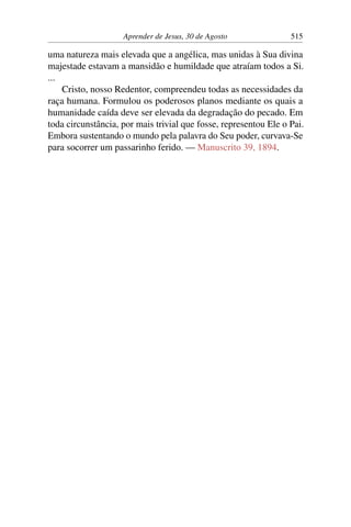 Aprender de Jesus, 30 de Agosto 515
uma natureza mais elevada que a angélica, mas unidas à Sua divina
majestade estavam a mansidão e humildade que atraíam todos a Si.
...
Cristo, nosso Redentor, compreendeu todas as necessidades da
raça humana. Formulou os poderosos planos mediante os quais a
humanidade caída deve ser elevada da degradação do pecado. Em
toda circunstância, por mais trivial que fosse, representou Ele o Pai.
Embora sustentando o mundo pela palavra do Seu poder, curvava-Se
para socorrer um passarinho ferido. — Manuscrito 39, 1894.
 