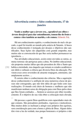 Advertência contra o falso conhecimento, 17 de
Janeiro
Vendo a mulher que a árvore era... agradável aos olhos e
árvore desejável para dar entendimento, tomou-lhe do fruto e
comeu e deu também ao marido, e ele comeu. Gênesis 3:6.
Há um conhecimento espúrio, o conhecimento do mal e do pe-
cado, o qual foi trazido ao mundo pela astúcia de Satanás. A busca
desse conhecimento é instigada por desejos e objetivos não san-
tificados. Suas lições são adquiridas com grande empenho, mas
muitos não se convencerão de que lhes seria melhor permanecer na
ignorância. ...
Nas atividades educacionais, assim como em todas as outras, as
metas terrenas são perigosas para a alma. No âmbito educacional,
são propostas muitas idéias que não procedem do Alto e Santo que
habita a eternidade, mas daqueles que tornam os estudos acadêmicos[20]
um ídolo e cultuam a ciência que divorcia Deus da educação. Por
virem esses erros revestidos de atraente roupagem, entretanto, são
amplamente aceitos. ...
É correto obter o conhecimento das ciências. Mas a aquisição
desse conhecimento é a ambição de uma numerosa classe de pes-
soas não consagradas, que não têm idéia do que farão com suas
realizações. O mundo está cheio de homens e mulheres que não
manifestam nenhum senso de obrigação para com Deus pelos dons
que lhes foram confiados. ... Sentem-se ansiosos por obter reconhe-
cimento. É o objetivo de sua vida obter a colocação mais elevada.
...
Há pessoas a quem Deus qualificou com capacidades mais do
que comuns. São pensadores profundos, vigorosos e meticulosos.
Mas muitos deles se inclinam a atingir seus próprios fins egoístas,
sem consideração para com a honra e glória de Deus. Alguns deles
têm visto a luz da verdade, mas porque honraram a si próprios e não
48
 