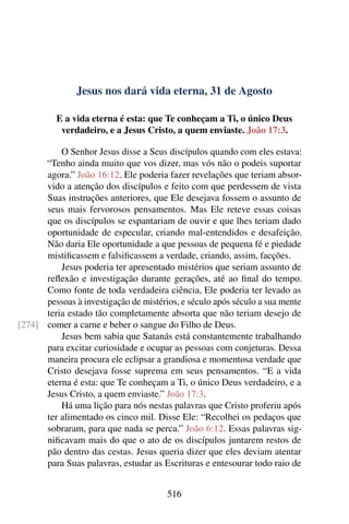 Jesus nos dará vida eterna, 31 de Agosto
E a vida eterna é esta: que Te conheçam a Ti, o único Deus
verdadeiro, e a Jesus Cristo, a quem enviaste. João 17:3.
O Senhor Jesus disse a Seus discípulos quando com eles estava:
“Tenho ainda muito que vos dizer, mas vós não o podeis suportar
agora.” João 16:12. Ele poderia fazer revelações que teriam absor-
vido a atenção dos discípulos e feito com que perdessem de vista
Suas instruções anteriores, que Ele desejava fossem o assunto de
seus mais fervorosos pensamentos. Mas Ele reteve essas coisas
que os discípulos se espantariam de ouvir e que lhes teriam dado
oportunidade de especular, criando mal-entendidos e desafeição.
Não daria Ele oportunidade a que pessoas de pequena fé e piedade
mistificassem e falsificassem a verdade, criando, assim, facções.
Jesus poderia ter apresentado mistérios que seriam assunto de
reflexão e investigação durante gerações, até ao final do tempo.
Como fonte de toda verdadeira ciência, Ele poderia ter levado as
pessoas à investigação de mistérios, e século após século a sua mente
teria estado tão completamente absorta que não teriam desejo de
comer a carne e beber o sangue do Filho de Deus.[274]
Jesus bem sabia que Satanás está constantemente trabalhando
para excitar curiosidade e ocupar as pessoas com conjeturas. Dessa
maneira procura ele eclipsar a grandiosa e momentosa verdade que
Cristo desejava fosse suprema em seus pensamentos. “E a vida
eterna é esta: que Te conheçam a Ti, o único Deus verdadeiro, e a
Jesus Cristo, a quem enviaste.” João 17:3.
Há uma lição para nós nestas palavras que Cristo proferiu após
ter alimentado os cinco mil. Disse Ele: “Recolhei os pedaços que
sobraram, para que nada se perca.” João 6:12. Essas palavras sig-
nificavam mais do que o ato de os discípulos juntarem restos de
pão dentro das cestas. Jesus queria dizer que eles deviam atentar
para Suas palavras, estudar as Escrituras e entesourar todo raio de
516
 
