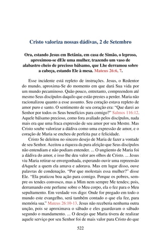 Cristo valoriza nossas dádivas, 2 de Setembro
Ora, estando Jesus em Betânia, em casa de Simão, o leproso,
aproximou-se dEle uma mulher, trazendo um vaso de
alabastro cheio de precioso bálsamo, que Lhe derramou sobre
a cabeça, estando Ele à mesa. Mateus 26:6, 7.
Esse incidente está repleto de instruções. Jesus, o Redentor
do mundo, aproxima-Se do momento em que dará Sua vida por
um mundo pecaminoso. Quão pouco, entretanto, compreendem até
mesmo Seus discípulos daquilo que estão prestes a perder. Maria não
racionalizou quanto a esse assunto. Seu coração estava repleto de
amor puro e santo. O sentimento de seu coração era: “Que darei ao
Senhor por todos os Seus benefícios para comigo?” Salmos 116:12.
Aquele bálsamo precioso, como fora avaliado pelos discípulos, nada
mais era que uma fraca expressão de seu amor por seu Mestre. Mas
Cristo soube valorizar a dádiva como uma expressão de amor, e o
coração de Maria se encheu de perfeita paz e felicidade.
Cristo Se deleitou no sincero desejo de Maria de fazer a vontade
de seu Senhor. Aceitou a riqueza da pura afeição que Seus discípulos
não entendiam e não podiam entender. ... O ungüento de Maria foi
a dádiva do amor, e isso lhe deu valor aos olhos de Cristo. ... Jesus
viu Maria retirar-se envergonhada, esperando ouvir uma repreensão
dAquele a quem ela amava e adorava. Mas em lugar disso, ouve
palavras de condenação. “Por que molestais essa mulher?” disse
Ele. “Ela praticou boa ação para comigo. Porque os pobres, sem-
pre os tendes convosco, mas a Mim nem sempre Me tendes; pois,
derramando este perfume sobre o Meu corpo, ela o fez para o Meu
sepultamento. Em verdade vos digo: Onde for pregado em todo o
mundo este evangelho, será também contado o que ela fez, para
memória sua.” Mateus 26:10-13. Jesus não receberia nenhuma outra
unção, pois se aproximava o sábado e eles guardavam o sábado
segundo o mandamento. ... O desejo que Maria tivera de realizar
aquele serviço por seu Senhor foi de mais valor para Cristo do que
522
 