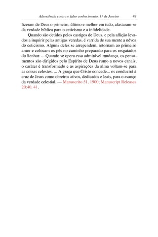 Advertência contra o falso conhecimento, 17 de Janeiro 49
fizeram de Deus o primeiro, último e melhor em tudo, afastaram-se
da verdade bíblica para o ceticismo e a infidelidade.
Quando são detidos pelos castigos de Deus, e pela aflição leva-
dos a inquirir pelas antigas veredas, é varrida de sua mente a névoa
do ceticismo. Alguns deles se arrependem, retornam ao primeiro
amor e colocam os pés no caminho preparado para os resgatados
do Senhor. ... Quando se opera essa admirável mudança, os pensa-
mentos são dirigidos pelo Espírito de Deus rumo a novos canais,
o caráter é transformado e as aspirações da alma voltam-se para
as coisas celestes. ... A graça que Cristo concede... os conduzirá à
cruz de Jesus como obreiros ativos, dedicados e leais, para o avanço
da verdade celestial. — Manuscrito 51, 1900; Manuscript Releases
20:40, 41.
 